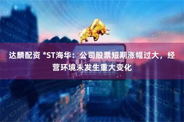 达麟配资 *ST海华：公司股票短期涨幅过大，经营环境未发生重大变化