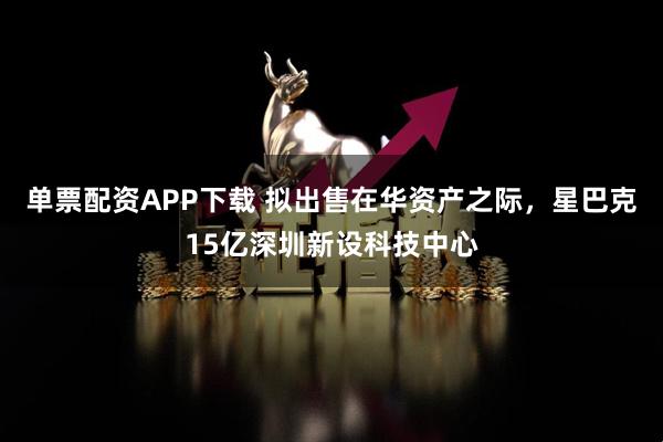 单票配资APP下载 拟出售在华资产之际，星巴克15亿深圳新设科技中心