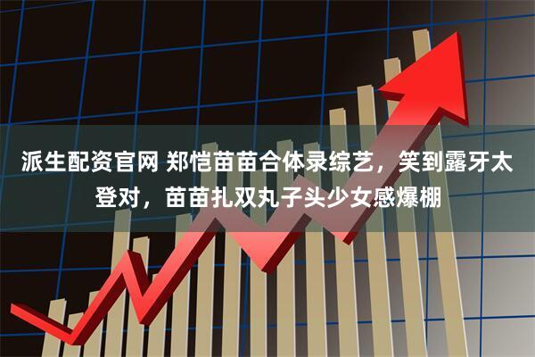 派生配资官网 郑恺苗苗合体录综艺，笑到露牙太登对，苗苗扎双丸子头少女感爆棚