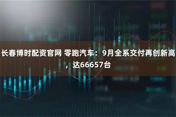 长春博时配资官网 零跑汽车：9月全系交付再创新高，达66657台