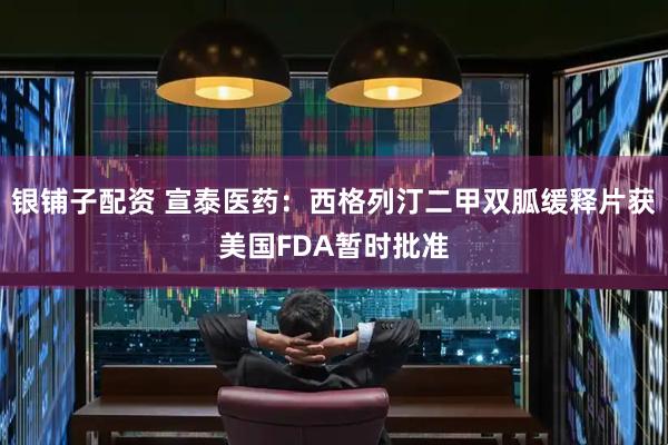 银铺子配资 宣泰医药：西格列汀二甲双胍缓释片获美国FDA暂时批准