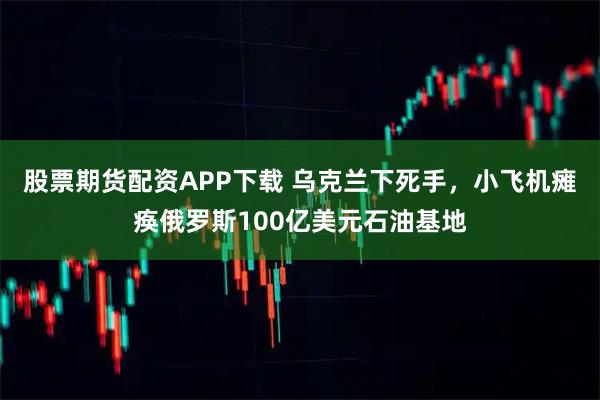 股票期货配资APP下载 乌克兰下死手，小飞机瘫痪俄罗斯100亿美元石油基地