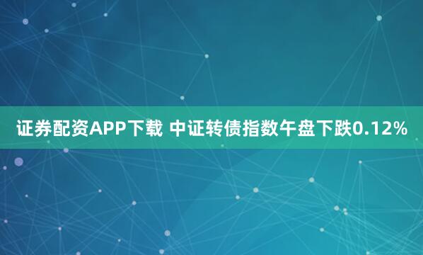 证券配资APP下载 中证转债指数午盘下跌0.12%