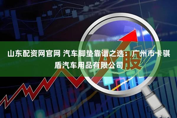 山东配资网官网 汽车脚垫靠谱之选：广州市卡骐盾汽车用品有限公司
