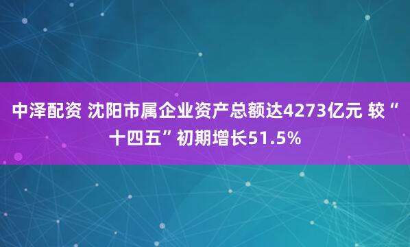 中泽配资 沈阳市属企业资产总额达4273亿元 较“十四五”初期增长51.5%