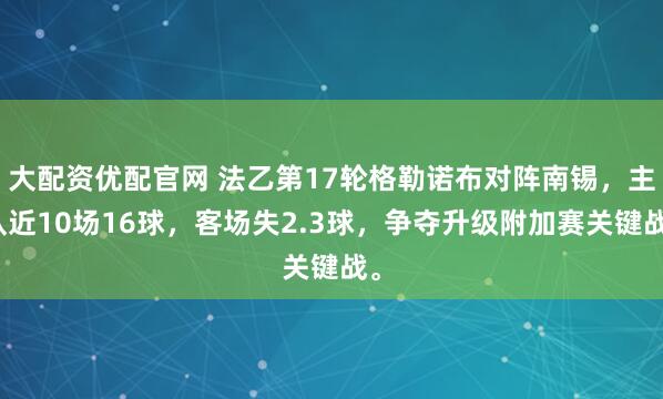 大配资优配官网 法乙第17轮格勒诺布对阵南锡,主队近10场16球,客场失2.3球,争夺升级附加赛关键战。