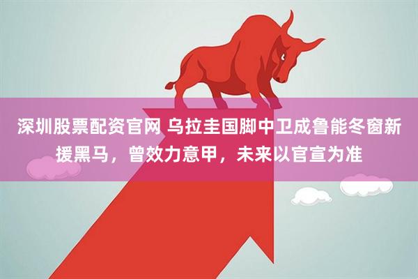 深圳股票配资官网 乌拉圭国脚中卫成鲁能冬窗新援黑马，曾效力意甲，未来以官宣为准