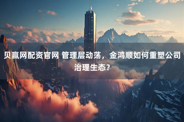 贝赢网配资官网 管理层动荡，金鸿顺如何重塑公司治理生态？