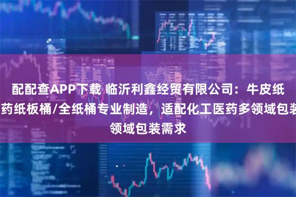 配配查APP下载 临沂利鑫经贸有限公司：牛皮纸桶/医药纸板桶/全纸桶专业制造，适配化工医药多领域包装需求