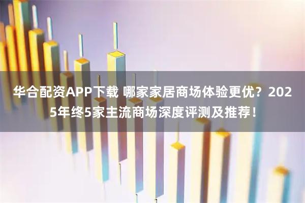 华合配资APP下载 哪家家居商场体验更优？2025年终5家主流商场深度评测及推荐！