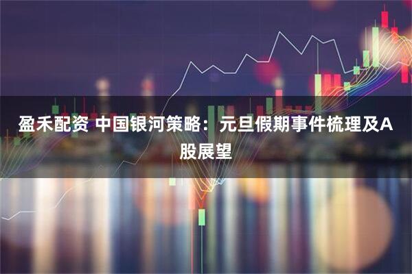 盈禾配资 中国银河策略：元旦假期事件梳理及A股展望
