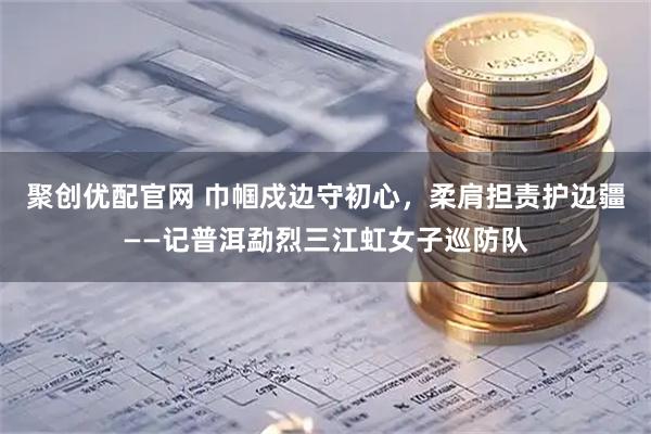 聚创优配官网 巾帼戍边守初心，柔肩担责护边疆——记普洱勐烈三江虹女子巡防队
