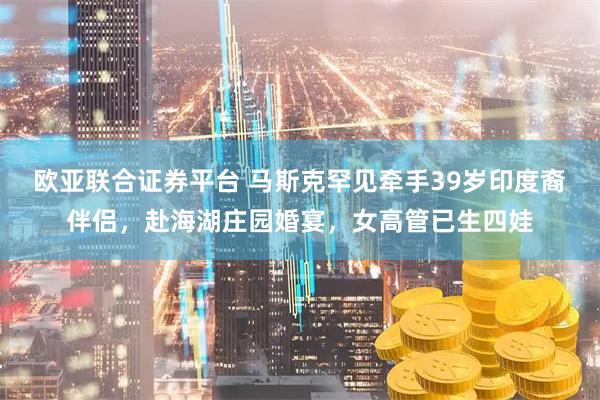 欧亚联合证券平台 马斯克罕见牵手39岁印度裔伴侣，赴海湖庄园婚宴，女高管已生四娃