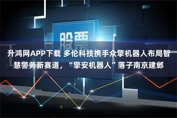 升鸿网APP下载 多伦科技携手众擎机器人布局智慧警务新赛道，“擎安机器人”落子南京建邺