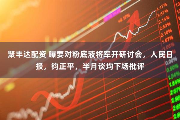 聚丰达配资 曝要对粉底液将军开研讨会，人民日报，钧正平，半月谈均下场批评