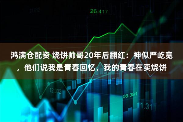 鸿满仓配资 烧饼帅哥20年后翻红：神似严屹宽，他们说我是青春回忆，我的青春在卖烧饼