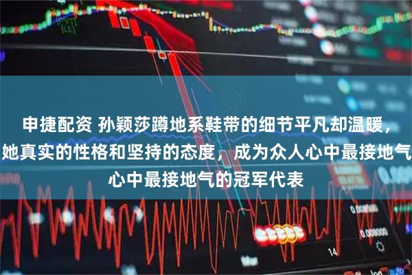 申捷配资 孙颖莎蹲地系鞋带的细节平凡却温暖，令人看到了她真实的性格和坚持的态度，成为众人心中最接地气的冠军代表