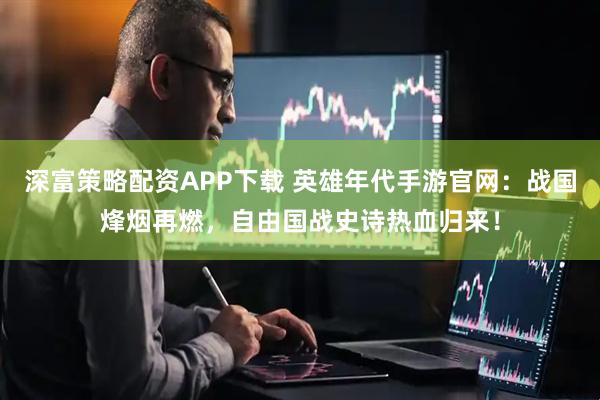 深富策略配资APP下载 英雄年代手游官网：战国烽烟再燃，自由国战史诗热血归来！